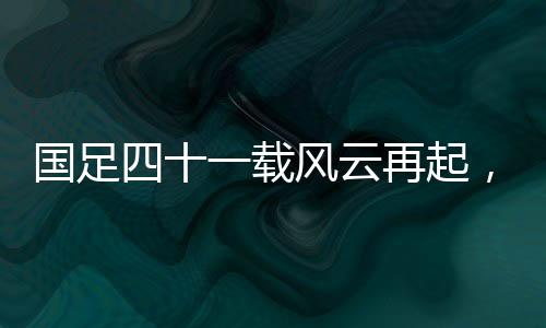国足四十一载风云再起，主场破澳创辉煌