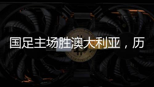 国足主场胜澳大利亚，历史性的胜利，回顾那难忘的41年历程