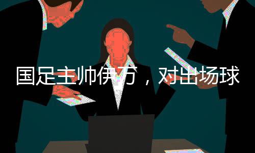 国足主帅伊万，对出场球员绝对信任