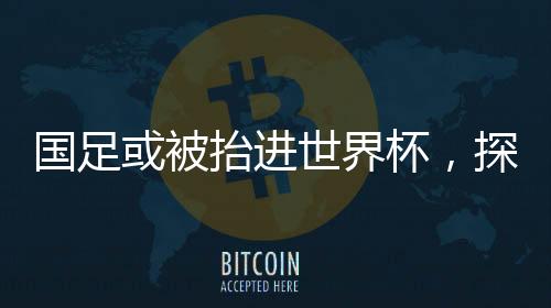 国足或被抬进世界杯，探寻中国足球的突破之路