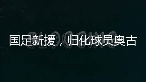 国足新援，归化球员奥古楼的崛起
