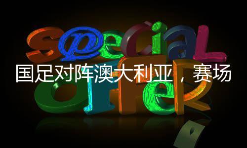 国足对阵澳大利亚，赛场风云，技战术大比拼