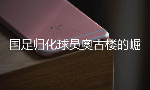 国足归化球员奥古楼的崛起与期待——中国足球新篇章的序幕