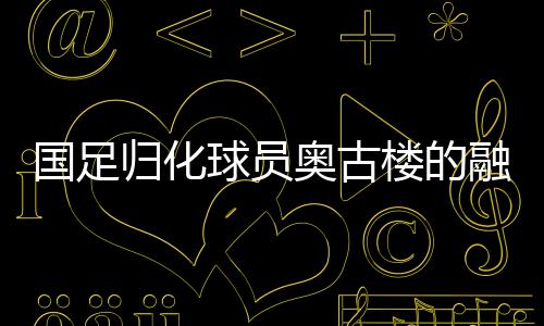 国足归化球员奥古楼的融入之路，引领中国足球新篇章