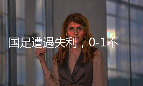 国足遭遇失利，0-1不敌沙特，继续小组垫底