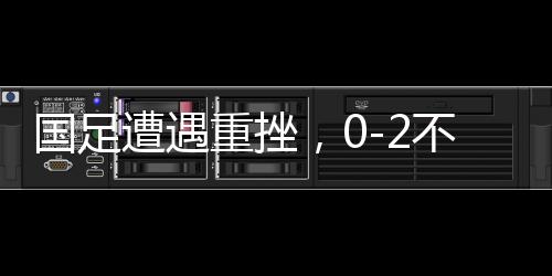 国足遭遇重挫，0-2不敌澳大利亚，世界杯之路受阻