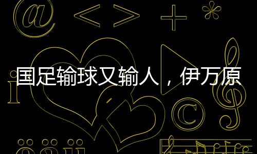 国足输球又输人，伊万原形毕露——一场深思的比赛分析