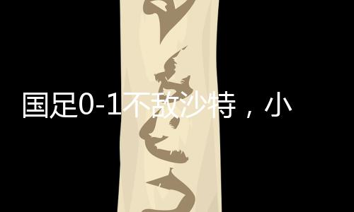 国足0-1不敌沙特，小组垫底——足球赛场再掀波澜