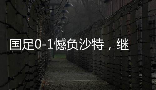 国足0-1憾负沙特，继续小组垫底——探秘背后深层原因与挑战前行之路