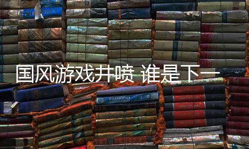国风游戏井喷 谁是下一个《黑神话：悟空》