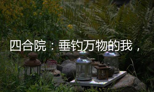 四合院：垂钓万物的我，镇压全院