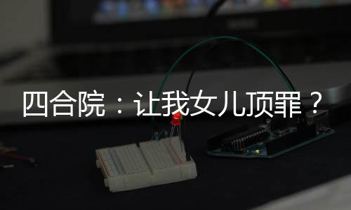 四合院：让我女儿顶罪？坑死你们