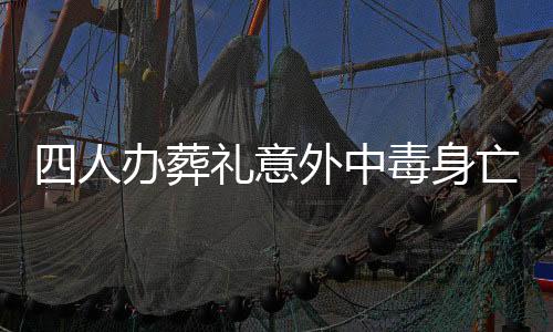 四人办葬礼意外中毒身亡，悲剧引发社会关注