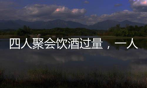 四人聚会饮酒过量，一人坠亡悲剧收场