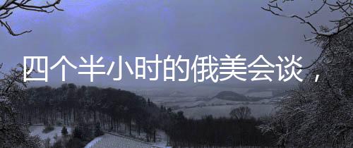 四个半小时的俄美会谈，震惊乌欧背后的深层动因