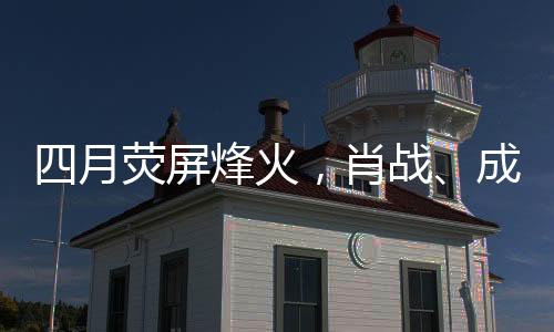 四月荧屏烽火，肖战、成毅、杨洋三大男主剧展开激烈对打