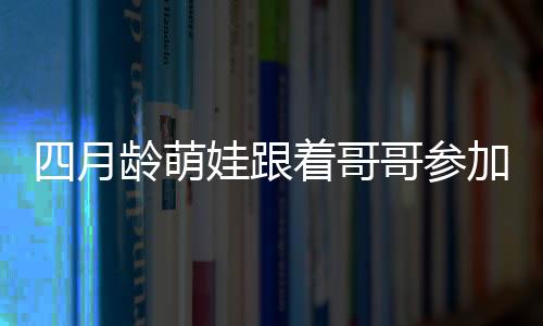 四月龄萌娃跟着哥哥参加活动的独特魅力，暖心互动引围观热潮
