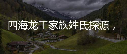 四海龙王家族姓氏探源，缘何皆姓敖