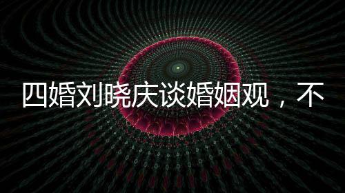 四婚刘晓庆谈婚姻观，不能随便结婚