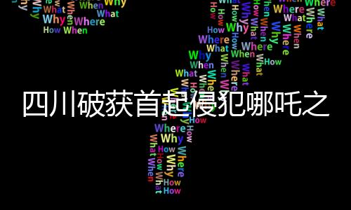 四川破获首起侵犯哪吒之魔童降世影视权案，维护文化创新成果权益的里程碑事件