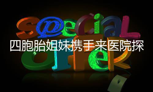 四胞胎姐妹携手来医院探望，见证妈妈二胎诞生的喜悦时刻