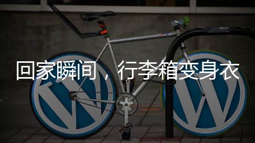 回家瞬间，行李箱变身衣柜，巧妙收纳展现生活智慧