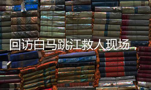 回访白马跳江救人现场，英雄精神的永恒回响