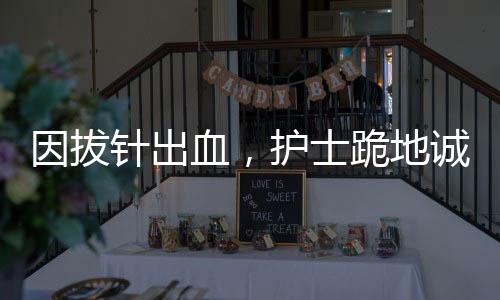 因拔针出血，护士跪地诚恳道歉——医疗人文关怀的生动实践