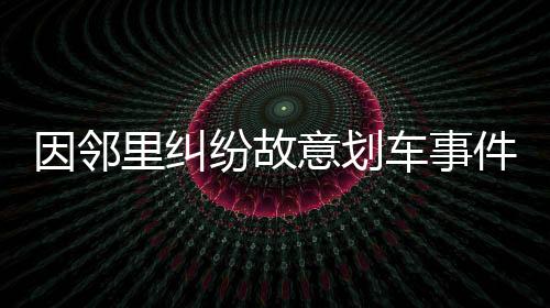 因邻里纠纷故意划车事件引发社会关注