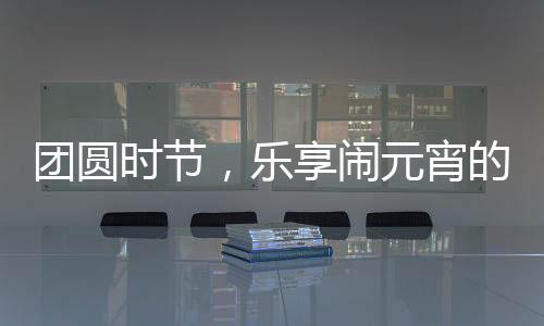 团圆时节，乐享闹元宵的奇妙体验