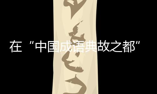 在“中国成语典故之都”待上一天，是怎样的体验？