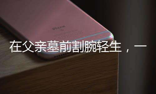 在父亲墓前割腕轻生，一场人生悲剧的剖析