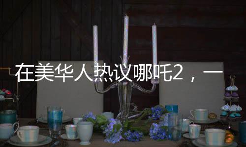 在美华人热议哪吒2，一票难求的现象引关注