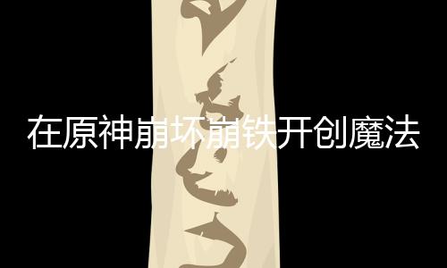 在原神崩坏崩铁开创魔法少女时代