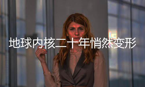 地球内核二十年悄然变形，揭秘地球深处神秘变化