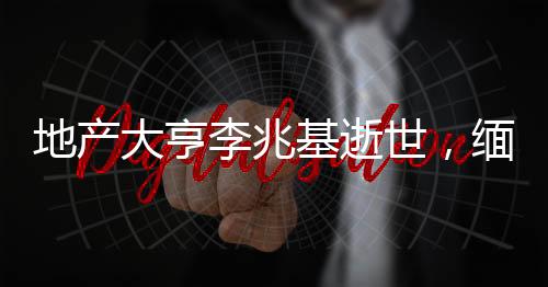 地产大亨李兆基逝世，缅怀传奇人生