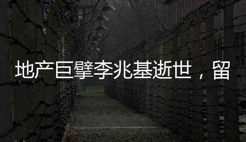 地产巨擘李兆基逝世，留下丰富遗产和深远影响
