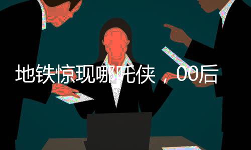 地铁惊现哪吒侠，00后男生COS潮流文化新风尚