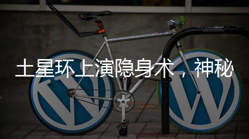 土星环上演隐身术，神秘的天文奇观揭秘