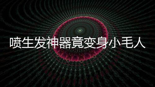 喷生发神器竟变身小毛人！揭秘神奇变化背后的真相