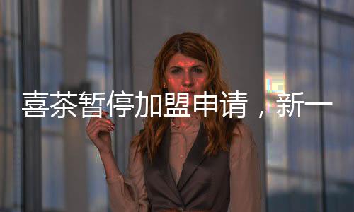 喜茶暂停加盟申请，新一轮商业策略与未来展望