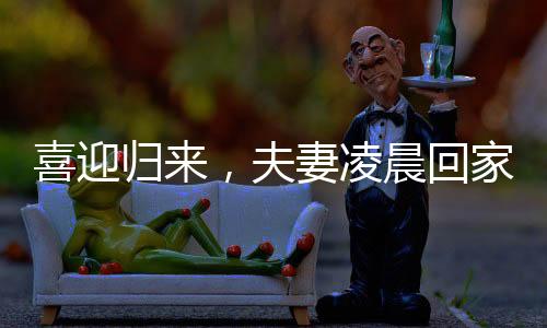 喜迎归来，夫妻凌晨回家，家庭温情照亮长夜