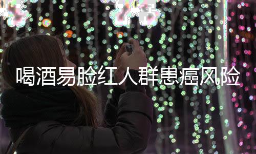 喝酒易脸红人群患癌风险研究，机制解析与预防建议