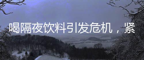 喝隔夜饮料引发危机，紧急送入抢救室