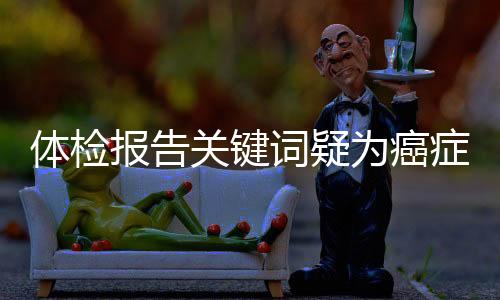 体检报告关键词疑为癌症信号，不容忽视！