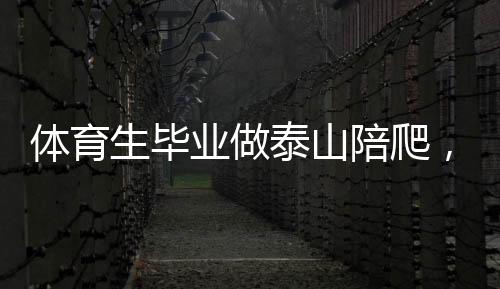 体育生毕业做泰山陪爬，年入三十万，挑战极限的新职业路径