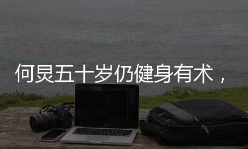 何炅五十岁仍健身有术，八块腹肌惊艳亮相