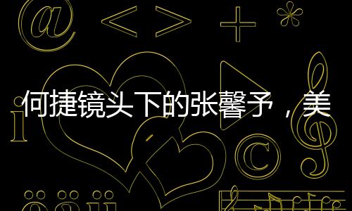 何捷镜头下的张馨予，美丽与力量的完美结合