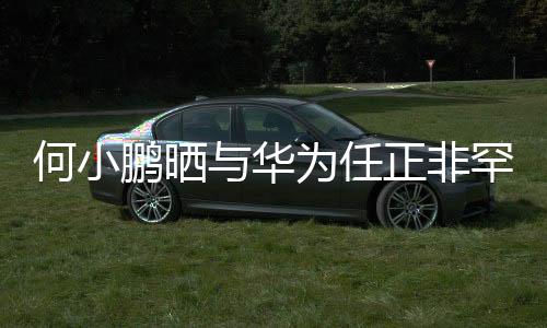 何小鹏晒与华为任正非罕见合影，跨界巨头跨界友谊备受瞩目