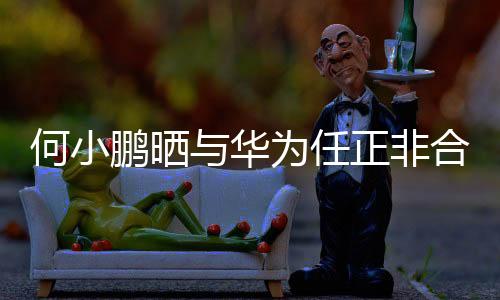 何小鹏晒与华为任正非合影，跨界合作的深化展现